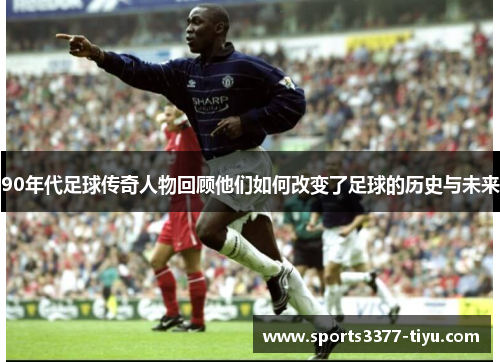90年代足球传奇人物回顾他们如何改变了足球的历史与未来