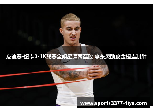 友谊赛-纽卡0-1K联赛全明星遭两连败 李东炅助攻金植圭制胜